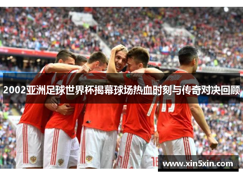 2002亚洲足球世界杯揭幕球场热血时刻与传奇对决回顾