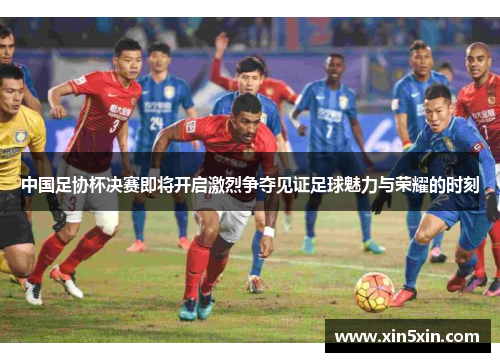 中国足协杯决赛即将开启激烈争夺见证足球魅力与荣耀的时刻