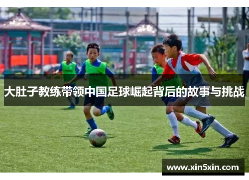 大肚子教练带领中国足球崛起背后的故事与挑战