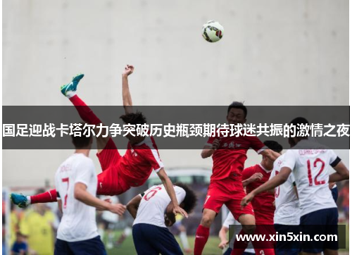 国足迎战卡塔尔力争突破历史瓶颈期待球迷共振的激情之夜