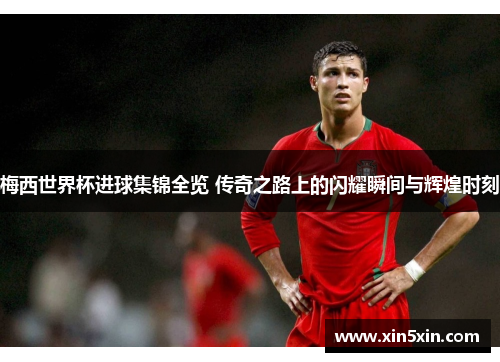 梅西世界杯进球集锦全览 传奇之路上的闪耀瞬间与辉煌时刻